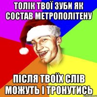 Толік твої зуби як состав метрополітену після твоїх слів можуть і тронутись