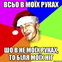 всьо в моїх руках шо в не моїх руках, то біля моїх ніг