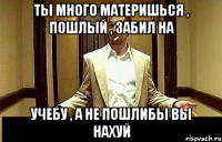 ты много материшься , пошлый , забил на учебу , а не пошлибы вы нахуй