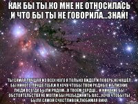 КАК БЫ ТЫ КО МНЕ НЕ ОТНОСИЛАСЬ И ЧТО БЫ ТЫ НЕ ГОВОРИЛА...ЗНАЙ! ТЫ САМАЯ ЛУЧШАЯ ИЗ ВСЕХ КОГО Я ТОЛЬКО ВИДЕЛ И ПОВЕРЬ,НЕ НАШЁЛ БЫ НИКОГО ЛУЧШЕ ТЕБЯ,И Я ХОЧУ ЧТОБЫ ТВОИ РОДНЫЕ И БЛИЗКИЕ ЛЮДИ ВСЕГДА БЫЛИ РЯДОМ...В ТВОЁМ СЕРДЦЕ... И НИКАКИЕ БЫ ОБСТОЯТЕЛЬСТВА НЕ МОГЛИ БЫ РАЗЪЕДИНИТЬ ВАС...ХОЧУ ЧТОБЫ ТЫ БЫЛА САМОЙ СЧАСТЛИВОЙ,ЛЮБИМАЯ ВИКА