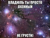 Владюль ты просто охенный не грусти)