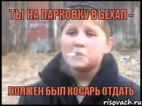 ты на парковку въехал - лолжен был косарь отдать