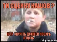 Ти сценку нашов ? Нет? значіть Должен косарь Отдать