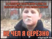 а я балерина сегару курю а если ты баленку найдёш я тебе гавоно принесу не чел я серёзно