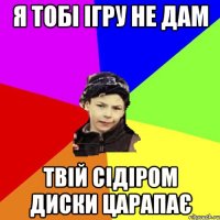 я тобі ігру не дам твій сідіром диски царапає