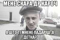 мене скара др кароч а што ті мнене падаріш..а детка?