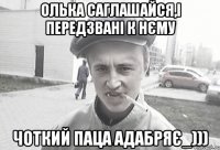 Олька саглашайся,і передзвані к нєму чоткий паца адабряє_)))