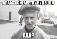 алаахх сигаретку будеш))) ааа?