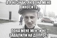 а я не знаю,як вона мене виносить пока мене менти не завалили на допросі