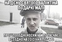 на дєнь святого валінтіна подарю малі прошлогодні носки хай потаскає всеодно на 23 січня подаре