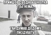 Прийшов сьодні у школу,а тебе нема... Так думав додому пиздувать