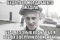 Буде твоя морда багато пизділа Буде без зубів ходила Бо я тобі їх з вєртухи повибиваю