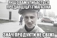 якщо вам улибається продавщіца із магазіна знач продукти не свіжі