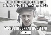 якщо хтось купив бентлі, це не значить шо він багатий та бандіт може він збирав на неї три місяці