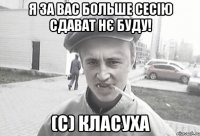 Я за вас больше сесію сдават нє буду! (с) Класуха