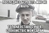 Послєднєє бєрі веть мнє не жаль Толька оставь сука в спокойствіє мой сарай