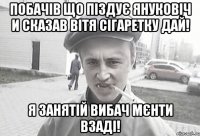 Побачів що піздує Януковіч и сказав Вітя сігаретку дай! Я занятій вибач мєнти взаді!