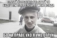 Слухай Колоденська! Давай ти будеш іти тепер слєва от мене всігда Бо на праве ухо я уже оглух