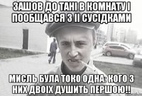 Зашов до Тані в комнату і пообщався з іі сусідками Мисль була токо одна: кого з них двоіх душить першою!!