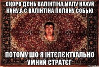 Скоро дєнь валінтіна,малу нахуй кину,а с валінтіна поляну собью потому шо я інтєлєктуально умний стратєг