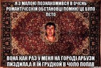 Я з малою познакомився в очєнь романтічєскій обстановці помню це було лєто вона как раз у меня на городі арбузи пиздила,а я їй грудкой в чоло попав