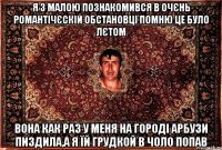 Я з малою познакомився в очєнь романтічєскій обстановці помню це було лєтом вона как раз у меня на городі арбузи пиздила,а я їй грудкой в чоло попав