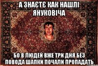 а знаєтє как нашлі януковіча бо в людей вже три дня без повода шапки почали пропадать