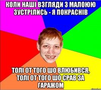 коли наші взгляди з малоюю зустрілись - я покраснів толі от того шо влюбився, толі от того шо срав за гаражом