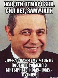 Как эти отморозки, сил нет, замучили , ну-ка скажи ему, чтоб не постил про меня в ынтырнете! Кому-кому - Путину!