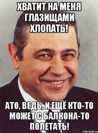 Хватит на меня глазищами хлопать! АТО, ведь, и ещё кто-то может с балкона-то полетать!