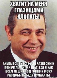 Хватит на меня глазищами хлопать! АНУКА ВСЕ ВМЕСТЕ УШИ РАЗВЕСИМ И помечтаем, что я щас, где и как всем мешки под говно и мочу раздобыть буду думааать!