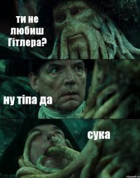 ти не любиш Гітлера? ну тіпа да сука