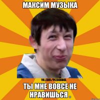 Максим Музыка Ты мне вовсе не нравишься .