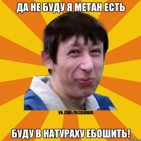 да не буду я метан есть буду в натураху ебошить!