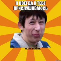 Я всегда к тебе прислушиваюсь 