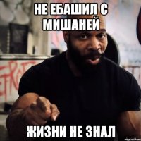 Не ебашил с Мишаней Жизни не знал