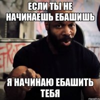 если ты не начинаешь ебашишь я начинаю ебашить тебя