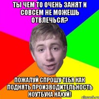 ТЫ ЧЕМ ТО ОЧЕНЬ ЗАНЯТ И СОВСЕМ НЕ МОЖЕШЬ ОТВЛЕЧЬСЯ? ПОЖАЛУЙ СПРОШУ ТЕБЯ КАК ПОДНЯТЬ ПРОИЗВОДИТЕЛЬНОСТЬ НОУТБУКА НАХУЙ!