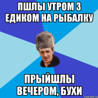 Пшлы утром з едиком на рыбалку Прыйшлы вечером, бухи