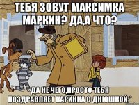 Тебя зовут Максимка Маркин? Да,а что? Да не чего,просто тебя поздравляет Каринка с Днюшкой:*