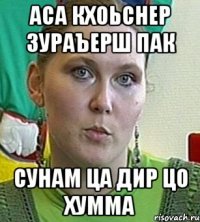 АСА КХОЬСНЕР ЗУРАЪЕРШ ПАК СУНАМ ЦА ДИР ЦО ХУММА