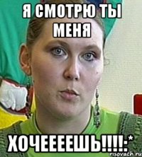 Я смотрю ты меня Хочеееешь!!!!:*