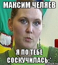 МАКСИМ Челяев я по тебе соскучилась:*