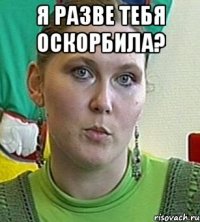 я разве тебя оскорбила? 