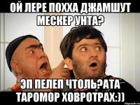 ой лере похха джамшут мескер унта? эп пелеп чтоль?ата таромор ховротрах:))