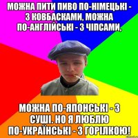 Можна пити пиво по-німецькі - з ковбасками, можна по-англійські - з чіпсами, можна по-японські - з суші. Но я люблю по-українські - з горілкою!