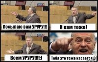 Посылаю вам УРУРУ!!! И вам тоже! Всем УРУРУ!!!!:) Тебя это тоже касается:D