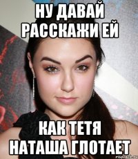 Ну давай расскажи ей Как тетя Наташа глотает