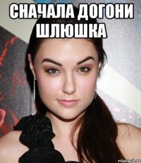 сначала догони шлюшка 