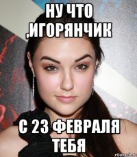 ну что ,Игорянчик с 23 февраля тебя